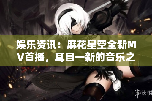 娱乐资讯：麻花星空全新MV首播，耳目一新的音乐之旅