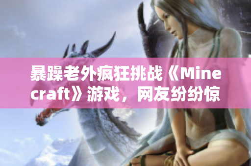 暴躁老外疯狂挑战《Minecraft》游戏，网友纷纷惊叹其游戏技巧及态度改变