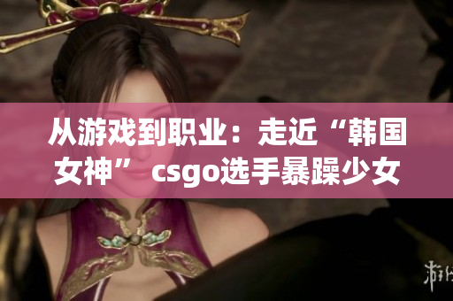 从游戏到职业：走近“韩国女神” csgo选手暴躁少女