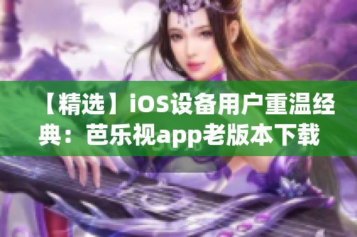 【精选】iOS设备用户重温经典：芭乐视app老版本下载安装指南