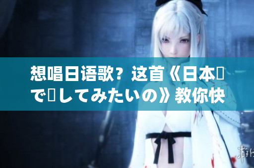 想唱日语歌？这首《日本語で話してみたいの》教你快速入门！(1)