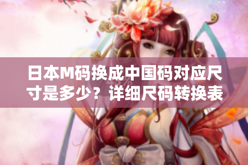 日本M码换成中国码对应尺寸是多少？详细尺码转换表一览！