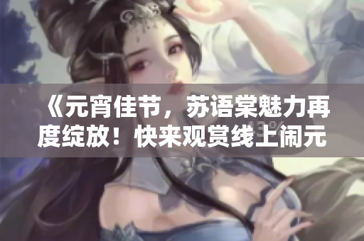 《元宵佳节，苏语棠魅力再度绽放！快来观赏线上闹元宵表演！》