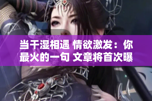 当干湿相遇 情欲激发：你最火的一句 文章将首次曝光