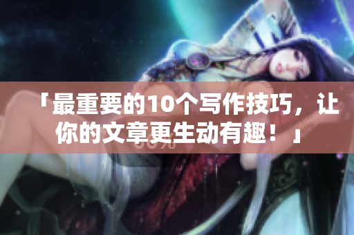 「最重要的10个写作技巧，让你的文章更生动有趣！」