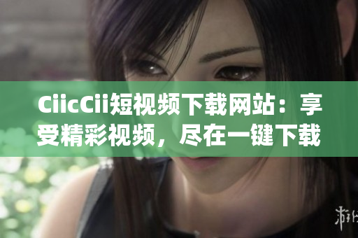 CiicCii短视频下载网站：享受精彩视频，尽在一键下载！(1)