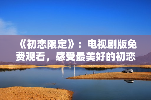 《初恋限定》：电视剧版免费观看，感受最美好的初恋情愫！