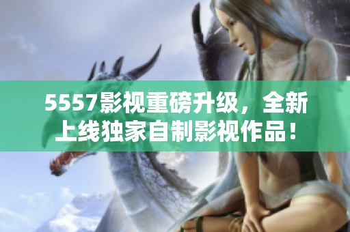 5557影视重磅升级，全新上线独家自制影视作品！