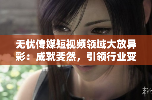 无忧传媒短视频领域大放异彩：成就斐然，引领行业变革