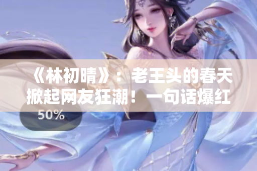 《林初晴》：老王头的春天掀起网友狂潮！一句话爆红，网上疯传！