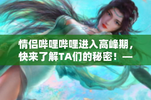 情侣哔哩哔哩进入高峰期，快来了解TA们的秘密！——新浪科技