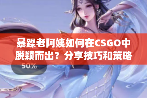 暴躁老阿姨如何在CSGO中脱颖而出？分享技巧和策略(1)