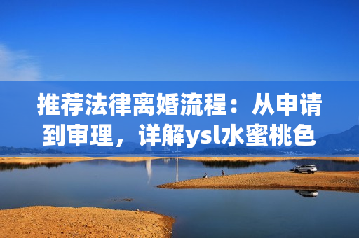 推荐法律离婚流程：从申请到审理，详解ysl水蜜桃色离婚案例