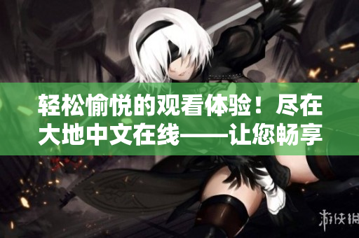 轻松愉悦的观看体验！尽在大地中文在线——让您畅享阅读的新世界