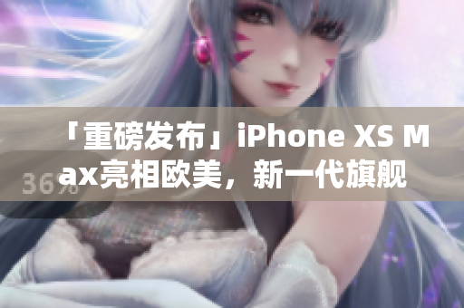 「重磅发布」iPhone XS Max亮相欧美，新一代旗舰手机全面升级！