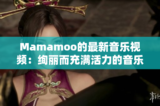 Mamamoo的最新音乐视频：绚丽而充满活力的音乐魅力