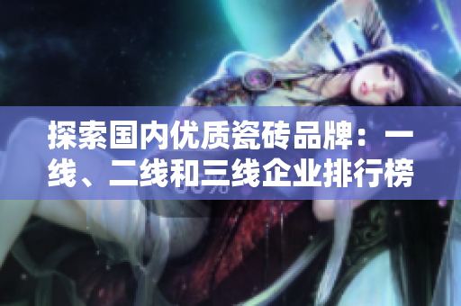 探索国内优质瓷砖品牌：一线、二线和三线企业排行榜