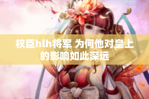 权臣hlh将军 为何他对皇上的影响如此深远