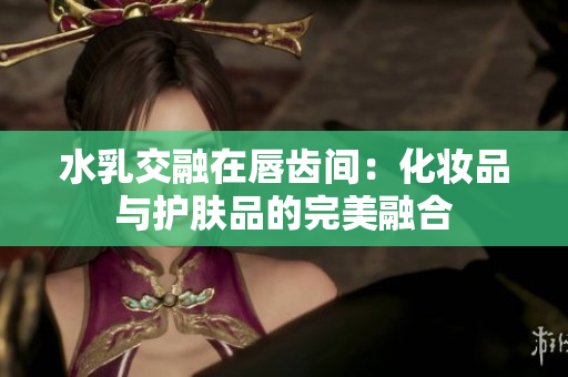 水乳交融在唇齿间：化妆品与护肤品的完美融合