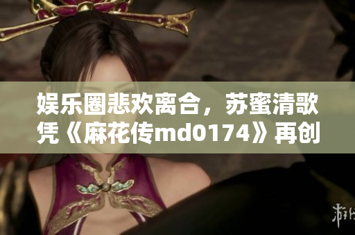 娱乐圈悲欢离合，苏蜜清歌凭《麻花传md0174》再创惊艳表演