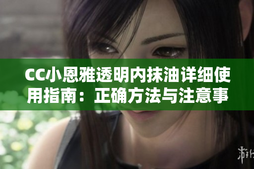 CC小恩雅透明内抹油详细使用指南：正确方法与注意事项