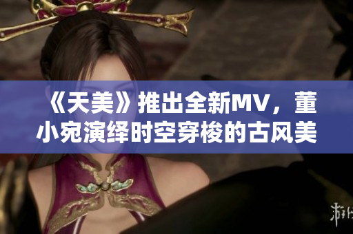 《天美》推出全新MV，董小宛演绎时空穿梭的古风美学之旅