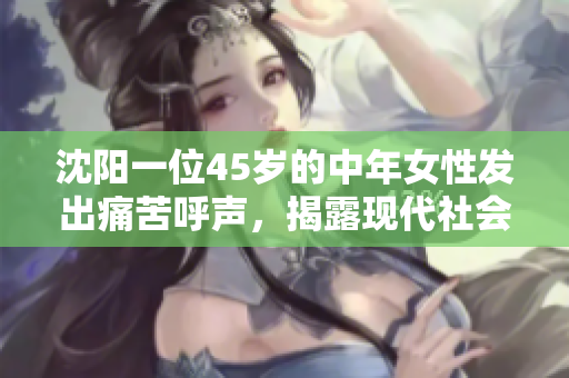 沈阳一位45岁的中年女性发出痛苦呼声，揭露现代社会中的巨大压力与疲惫