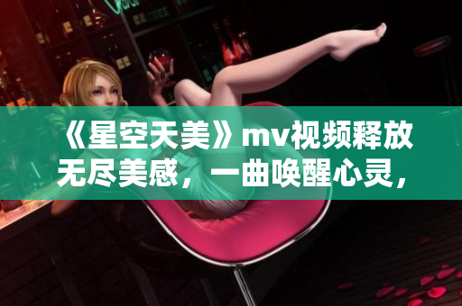 《星空天美》mv视频释放无尽美感，一曲唤醒心灵，带你穿越星空！