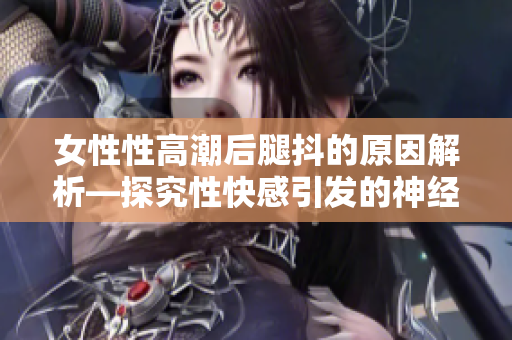 女性性高潮后腿抖的原因解析—探究性快感引发的神经反应