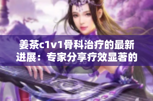 姜茶c1v1骨科治疗的最新进展：专家分享疗效显著的治疗方案！