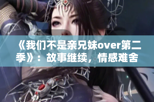 《我们不是亲兄妹over第二季》：故事继续，情感难舍！