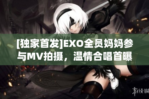 [独家首发]EXO全员妈妈参与MV拍摄，温情合唱首曝光！