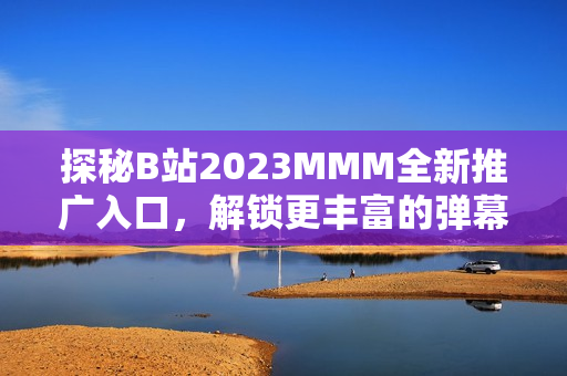 探秘B站2023MMM全新推广入口，解锁更丰富的弹幕交互体验！