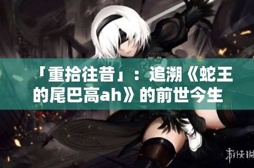 「重拾往昔」：追溯《蛇王的尾巴高ah》的前世今生