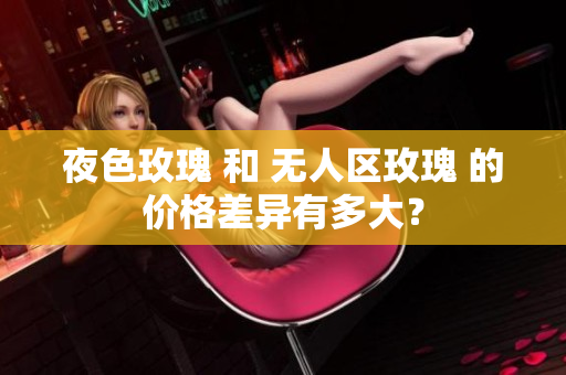 夜色玫瑰 和 无人区玫瑰 的价格差异有多大？
