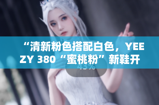 “清新粉色搭配白色，YEEZY 380“蜜桃粉”新鞋开售！”