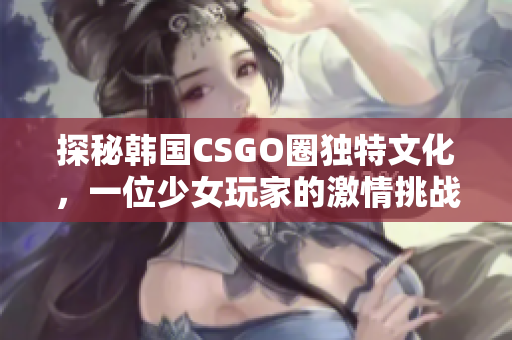 探秘韩国CSGO圈独特文化，一位少女玩家的激情挑战