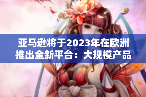 亚马逊将于2023年在欧洲推出全新平台：大规模产品上架，顺畅便捷的购物体验！