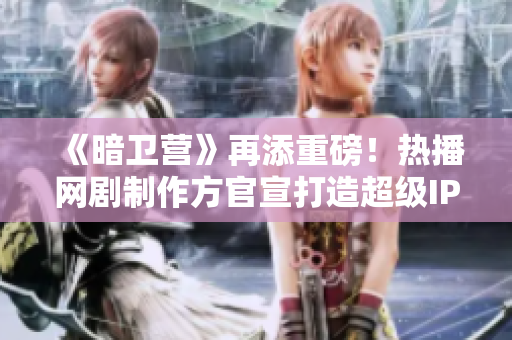 《暗卫营》再添重磅！热播网剧制作方官宣打造超级IP影视巨制