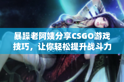 暴躁老阿姨分享CSGO游戏技巧，让你轻松提升战斗力(1)