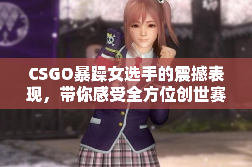 CSGO暴躁女选手的震撼表现，带你感受全方位创世赛的重磅瞬间