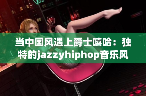 当中国风遇上爵士嘻哈：独特的jazzyhiphop音乐风潮