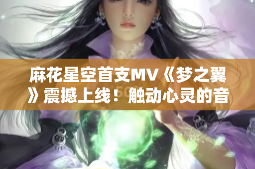 麻花星空首支MV《梦之翼》震撼上线！触动心灵的音乐之旅闪亮登场