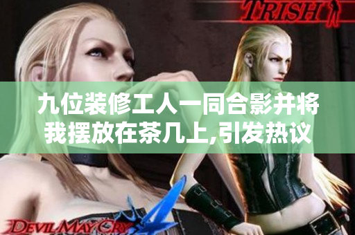九位装修工人一同合影并将我摆放在茶几上,引发热议