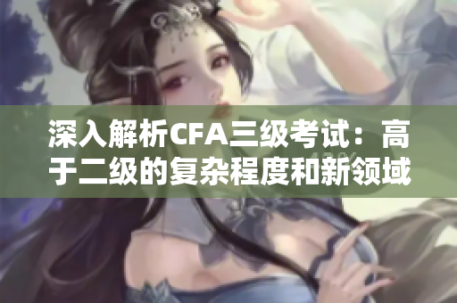 深入解析CFA三级考试：高于二级的复杂程度和新领域