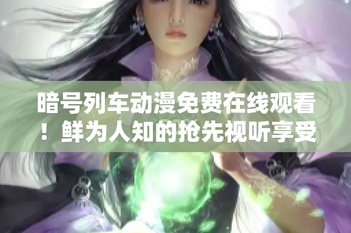 暗号列车动漫免费在线观看！鲜为人知的抢先视听享受