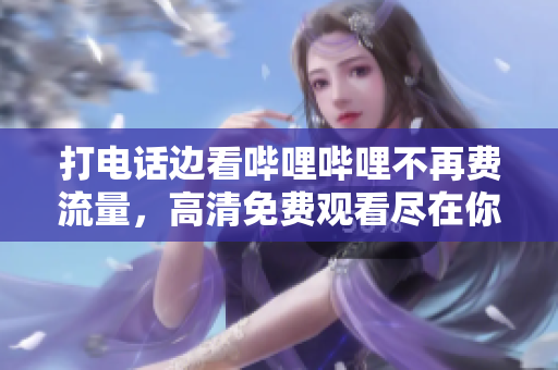 打电话边看哔哩哔哩不再费流量，高清免费观看尽在你手中！