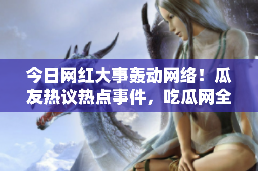今日网红大事轰动网络！瓜友热议热点事件，吃瓜网全面报道