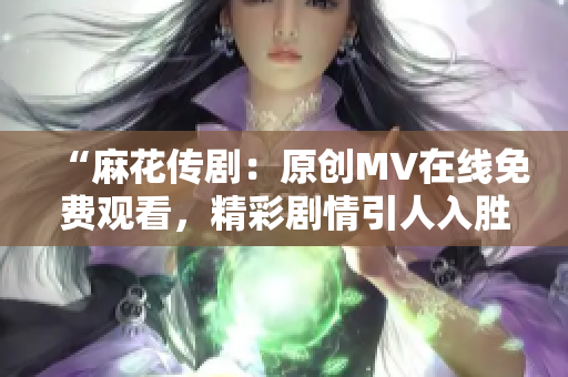 “麻花传剧：原创MV在线免费观看，精彩剧情引人入胜”