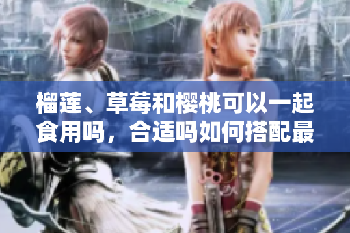 榴莲、草莓和樱桃可以一起食用吗，合适吗如何搭配最佳？